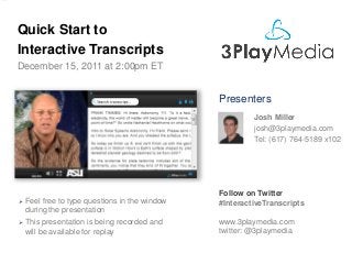 Quick Start to
Interactive Transcripts
December 15, 2011 at 2:00pm ET

Presenters
Josh Miller
josh@3playmedia.com
Tel: (617) 764-5189 x102



Feel free to type questions in the window
during the presentation



This presentation is being recorded and
will be available for replay

Follow on Twitter
#InteractiveTranscripts
www.3playmedia.com
twitter: @3playmedia

 