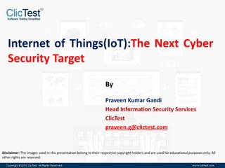 Internet of Things(IoT):The Next Cyber
Security Target
Praveen Kumar Gandi
Head Information Security Services
ClicTest
praveen.g@clictest.com
By
Disclaimer: The images used in this presentation belong to their respective copyright holders and are used for educational purposes only. All
other rights are reserved.
 
