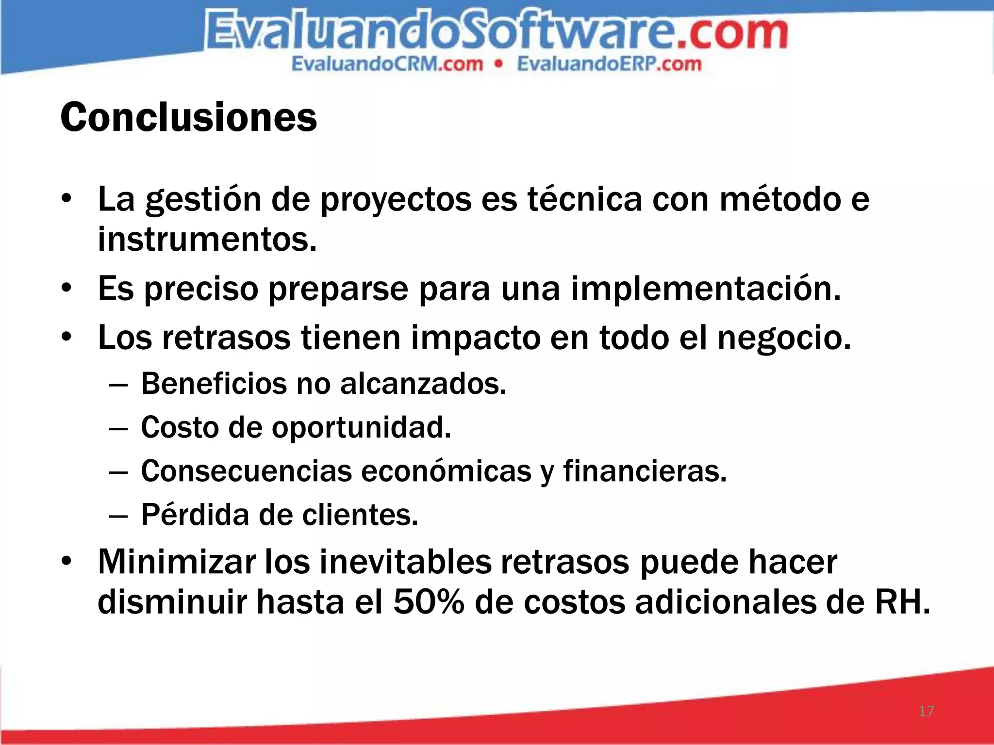 Conclusiones
• La gestión de proyectos es técnica con método e
  instrumentos.
• Es preciso preparse para una implementación.
• Los retrasos tienen impacto en todo el negocio.
   –   Beneficios no alcanzados.
   –   Costo de oportunidad.
   –   Consecuencias económicas y financieras.
   –   Pérdida de clientes.
• Minimizar los inevitables retrasos puede hacer
  disminuir hasta el 50% de costos adicionales de RH.

                                                    17
 