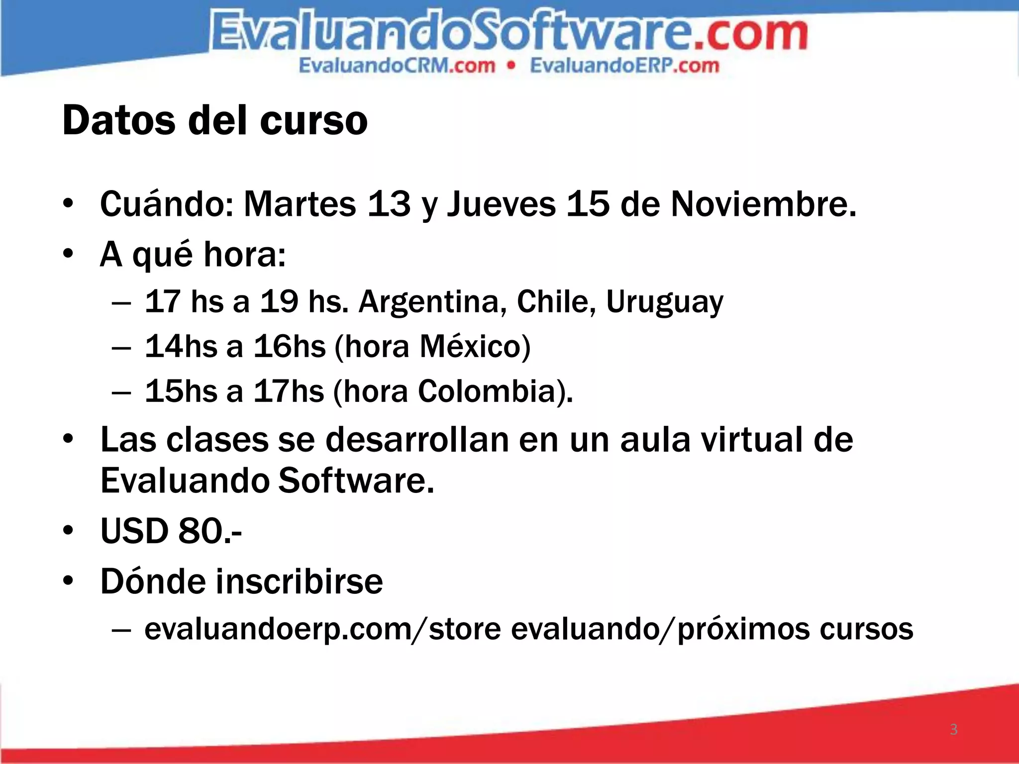 Datos del curso
• Cuándo: Martes 13 y Jueves 15 de Noviembre.
• A qué hora:
   – 17 hs a 19 hs. Argentina, Chile, Uruguay
   – 14hs a 16hs (hora México)
   – 15hs a 17hs (hora Colombia).
• Las clases se desarrollan en un aula virtual de
  Evaluando Software.
• USD 80.-
• Dónde inscribirse
   – evaluandoerp.com/store evaluando/próximos cursos

                                                        3
 