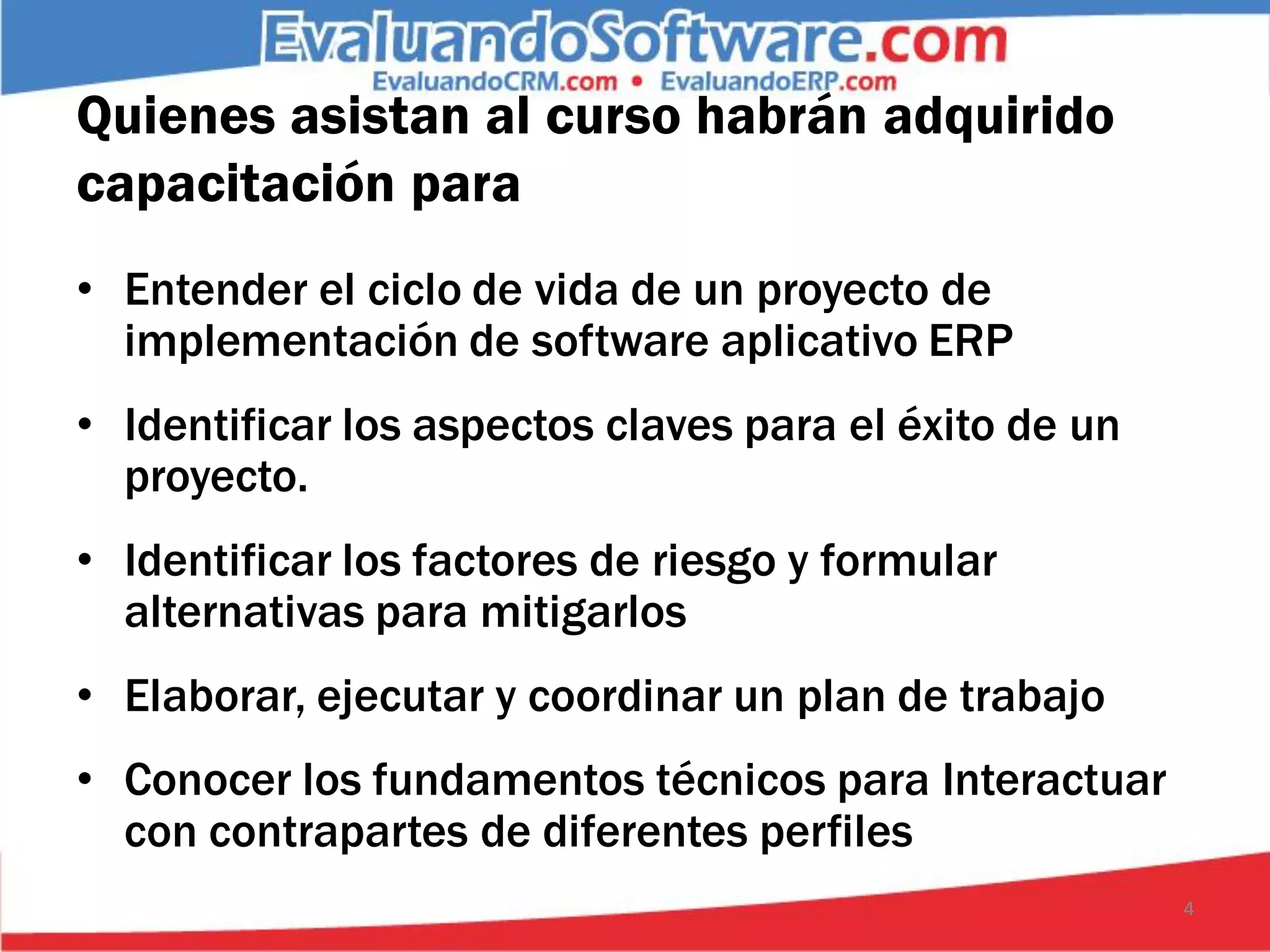 Quienes asistan al curso habrán adquirido
capacitación para
• Entender el ciclo de vida de un proyecto de
  implementación de software aplicativo ERP
• Identificar los aspectos claves para el éxito de un
  proyecto.
• Identificar los factores de riesgo y formular
  alternativas para mitigarlos
• Elaborar, ejecutar y coordinar un plan de trabajo
• Conocer los fundamentos técnicos para Interactuar
  con contrapartes de diferentes perfiles
                                                        4
 