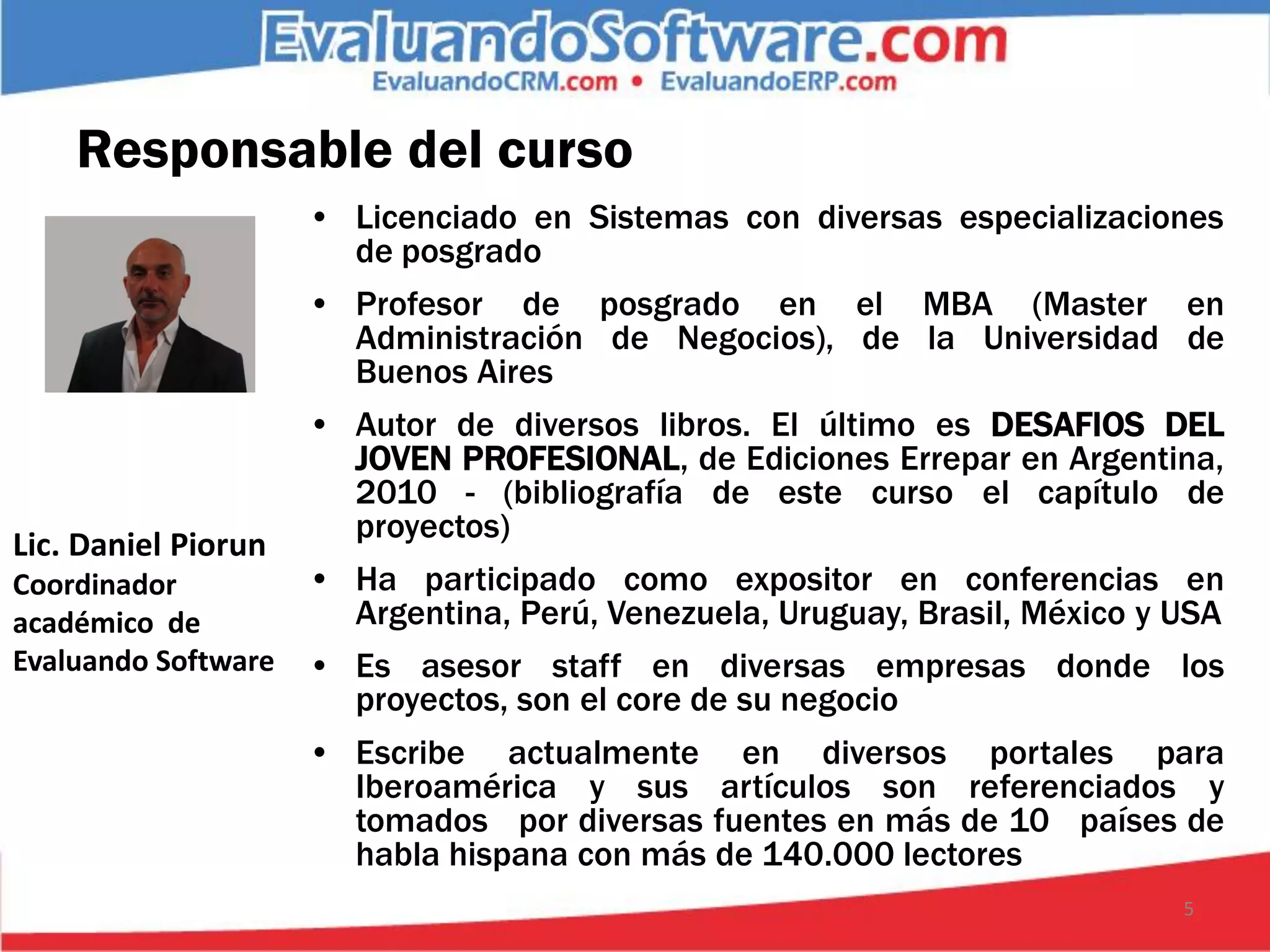 Responsable del curso
                     • Licenciado en Sistemas con diversas especializaciones
                       de posgrado
                     • Profesor de posgrado en el MBA (Master en
                       Administración de Negocios), de la Universidad de
                       Buenos Aires
                     • Autor de diversos libros. El último es DESAFIOS DEL
                       JOVEN PROFESIONAL, de Ediciones Errepar en Argentina,
                       2010 - (bibliografía de este curso el capítulo de
                       proyectos)
Lic. Daniel Piorun
Coordinador          • Ha participado como expositor en conferencias en
académico de           Argentina, Perú, Venezuela, Uruguay, Brasil, México y USA
Evaluando Software   • Es asesor staff en diversas empresas donde los
                       proyectos, son el core de su negocio
                     • Escribe actualmente en diversos portales para
                       Iberoamérica y sus artículos son referenciados y
                       tomados por diversas fuentes en más de 10 países de
                       habla hispana con más de 140.000 lectores
                                                                             5
 