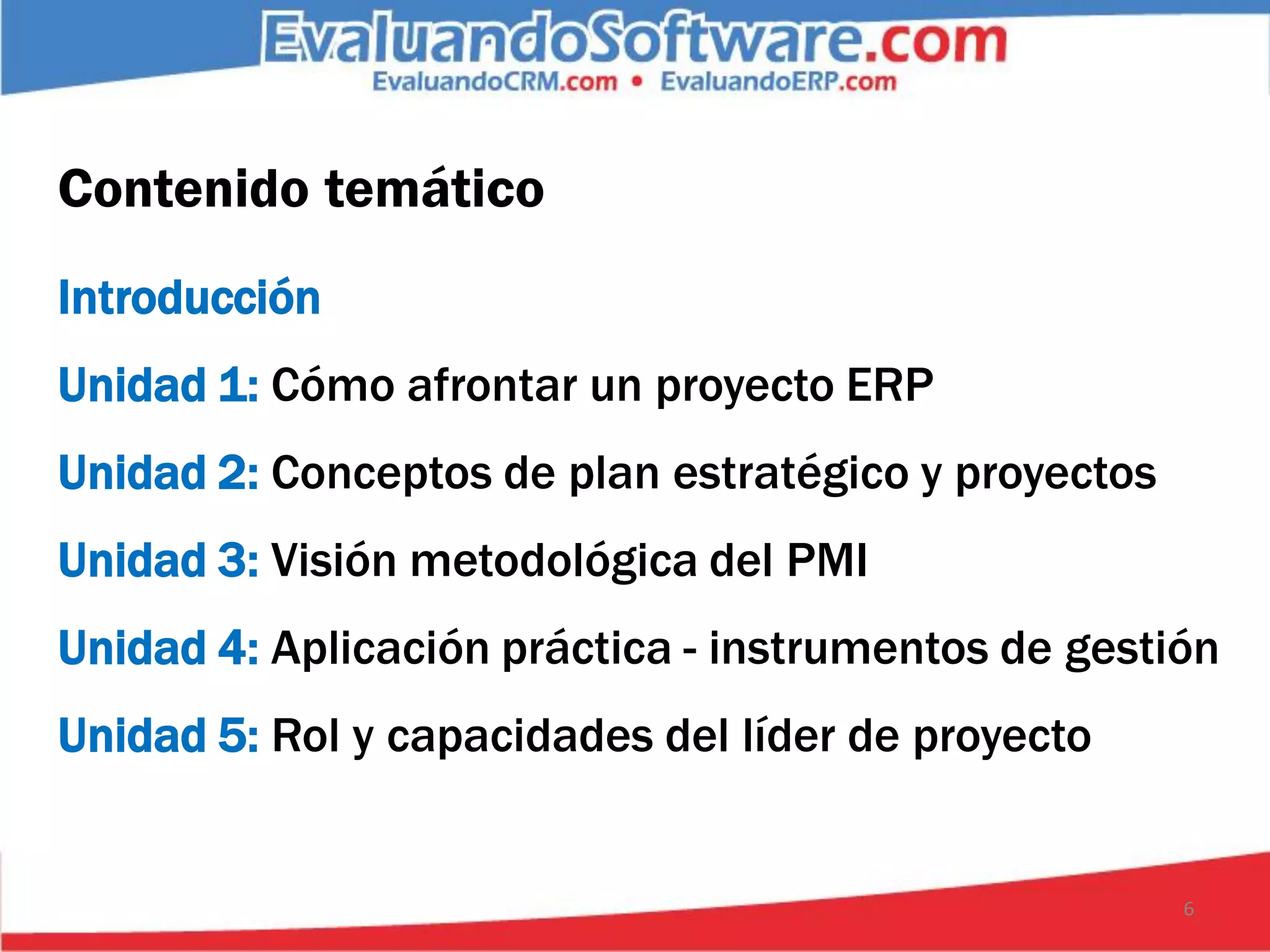 Contenido temático
Introducción
Unidad 1: Cómo afrontar un proyecto ERP
Unidad 2: Conceptos de plan estratégico y proyectos
Unidad 3: Visión metodológica del PMI
Unidad 4: Aplicación práctica - instrumentos de gestión
Unidad 5: Rol y capacidades del líder de proyecto


                                                      6
 