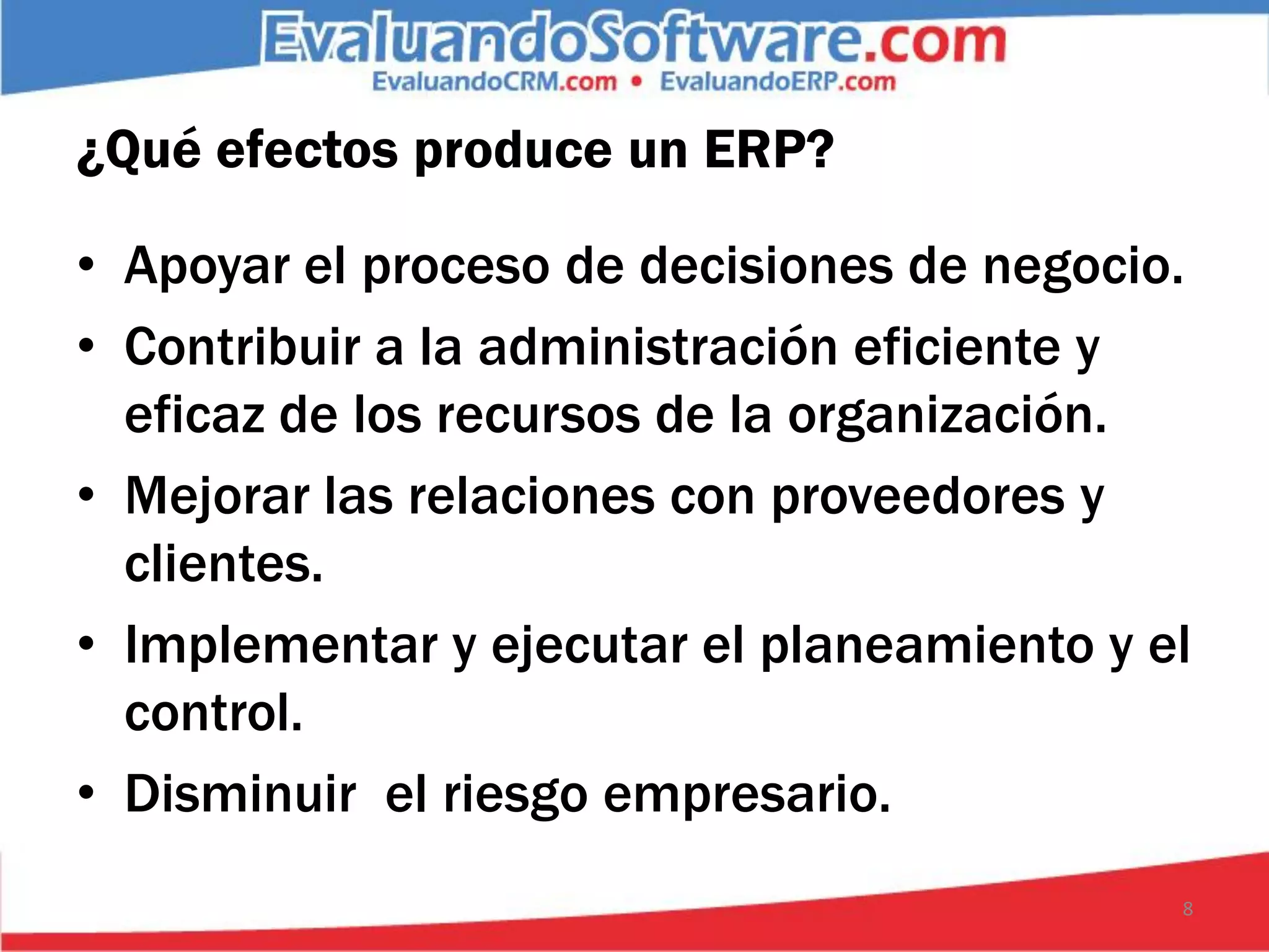 ¿Qué efectos produce un ERP?

• Apoyar el proceso de decisiones de negocio.
• Contribuir a la administración eficiente y
  eficaz de los recursos de la organización.
• Mejorar las relaciones con proveedores y
  clientes.
• Implementar y ejecutar el planeamiento y el
  control.
• Disminuir el riesgo empresario.
                                            8
 