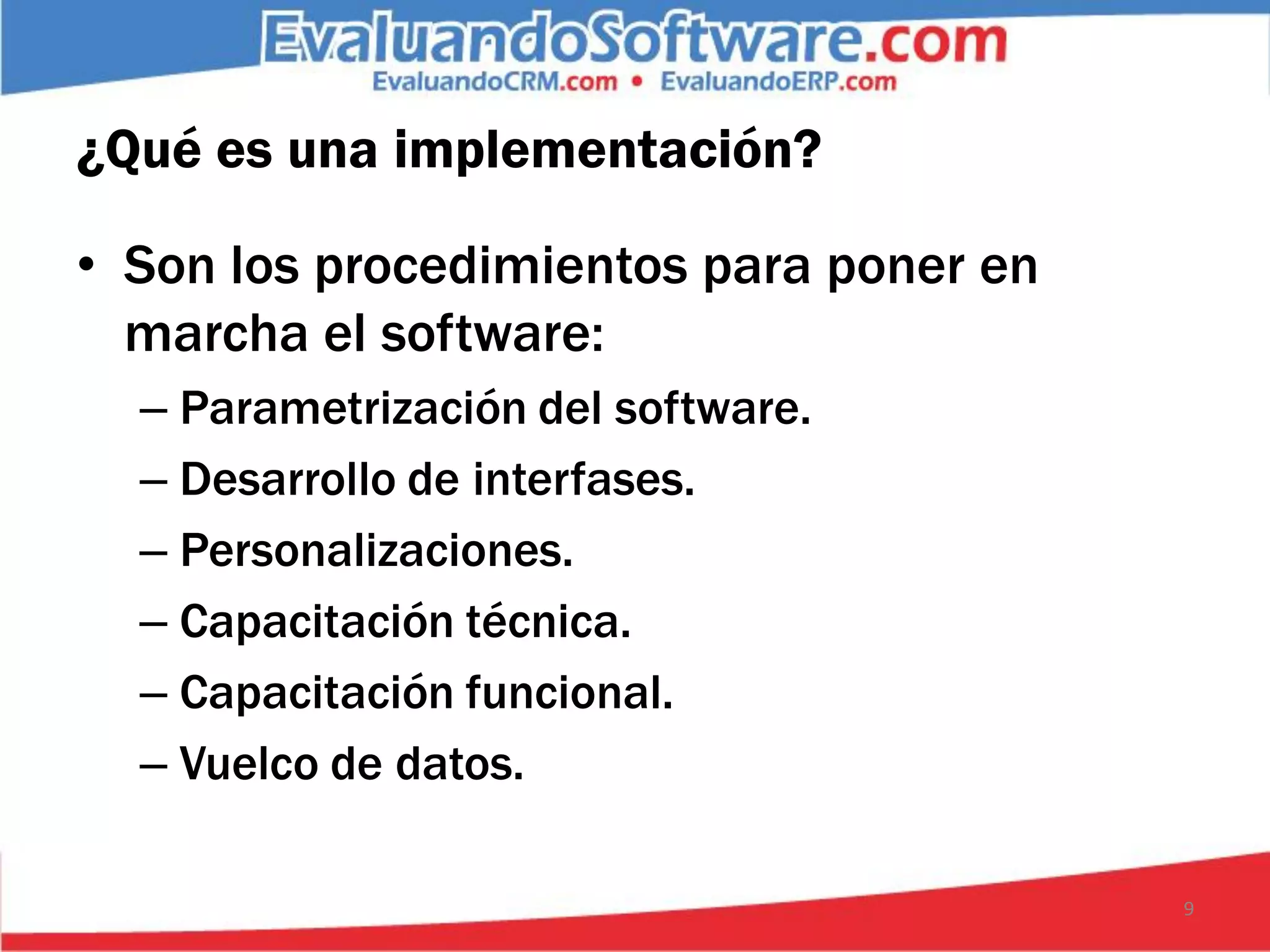 ¿Qué es una implementación?

• Son los procedimientos para poner en
  marcha el software:
  – Parametrización del software.
  – Desarrollo de interfases.
  – Personalizaciones.
  – Capacitación técnica.
  – Capacitación funcional.
  – Vuelco de datos.

                                         9
 