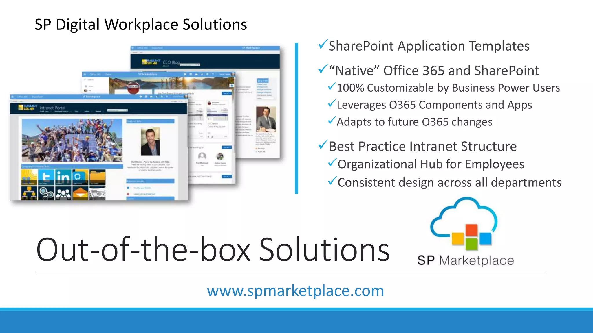 Out-of-the-box Solutions
SharePoint Application Templates
“Native” Office 365 and SharePoint
100% Customizable by Business Power Users
Leverages O365 Components and Apps
Adapts to future O365 changes
Best Practice Intranet Structure
Organizational Hub for Employees
Consistent design across all departments
SP Digital Workplace Solutions
www.spmarketplace.com
 