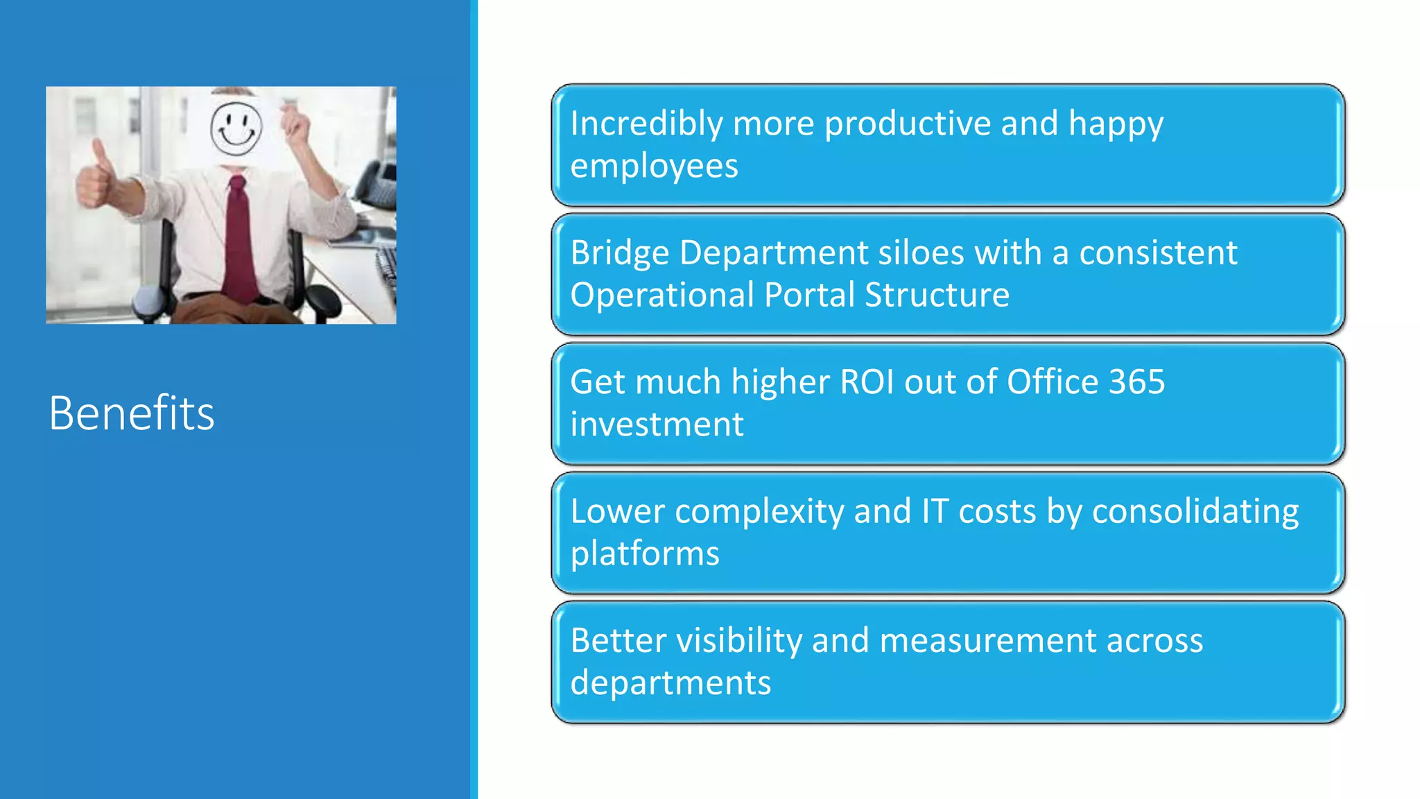 Benefits
Incredibly more productive and happy
employees
Bridge Department siloes with a consistent
Operational Portal Structure
Get much higher ROI out of Office 365
investment
Lower complexity and IT costs by consolidating
platforms
Better visibility and measurement across
departments
 