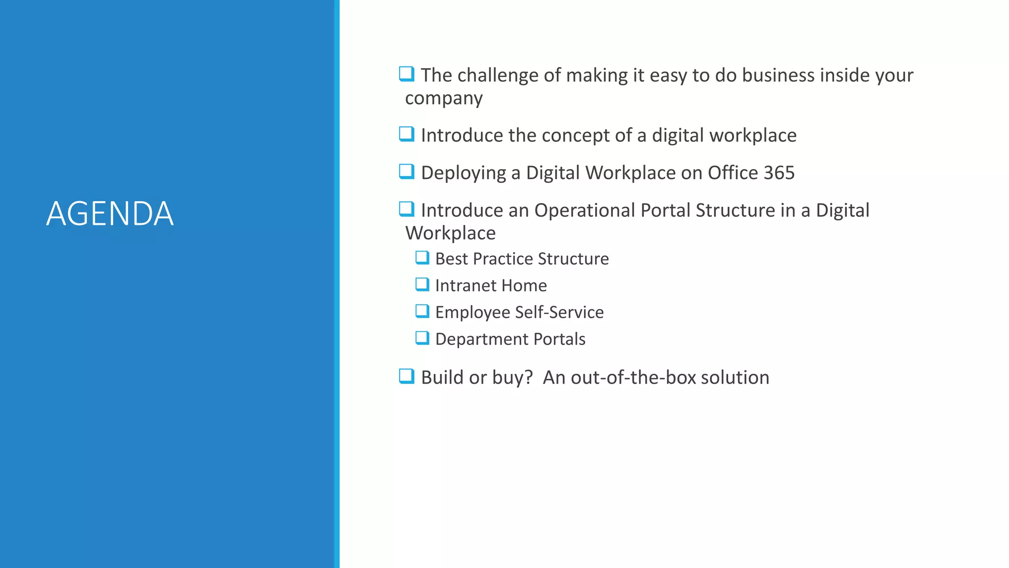 AGENDA
 The challenge of making it easy to do business inside your
company
 Introduce the concept of a digital workplace
 Deploying a Digital Workplace on Office 365
 Introduce an Operational Portal Structure in a Digital
Workplace
 Best Practice Structure
 Intranet Home
 Employee Self-Service
 Department Portals
 Build or buy? An out-of-the-box solution
 