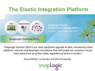 “SnapLogic Summer 2014 is our most significant upgrade to date, introducing cloud
platform, end-user and developer innovations that will enable our customers to get
more value from all of their data, regardless of where it resides.”
Gaurav Dhillon, co-founder and CEO of SnapLogic
The Elastic Integration Platform
 