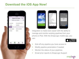 12
Download the iOS App Now!
Integration is made even easier with the ability to
manage and monitor existing pipelines from your
phone or iPad. With the SnapLogic mobile app, you
can:
 Kick off any pipeline you have access to
 Modify pipeline parameters if needed
 Monitor the status of your pipelines
 Email error reports to SnapLogic Support
 