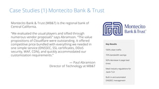Case Studies (1) Montecito Bank & Trust
Montecito Bank & Trust (MB&T) is the regional bank of
Central California.
“We evaluated the usual players and sifted through
numerous vendor proposals” says Abramson. “The value
propositions of Cloudﬂare were outstanding. It oﬀered
competitive price bundled with everything we needed in
one simple service (DNSSEC, SSL certiﬁcates, DDoS
security, WAF, CDN), and quickly accommodated our
customization requirements.”
— Paul Abramson
Director of Technology at MB&T
 