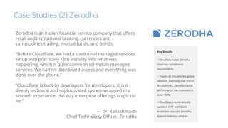 Case Studies (2) Zerodha
Zerodha is an Indian ﬁnancial service company that oﬀers
retail and institutional broking, currencies and
commodities trading, mutual funds, and bonds.
“Before Cloudﬂare, we had a traditional managed services
setup with practically zero visibility into what was
happening, which is quite common for Indian managed
services. We had no dashboard access and everything was
done over the phone.”
“Cloudﬂare is built by developers for developers. It is a
deeply technical and sophisticated system wrapped in a
smooth experience, the way enterprise oﬀerings ought to
be.”
— Dr. Kailash Nadh
Chief Technology Oﬃcer, Zerodha
 