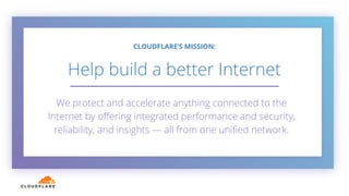 We protect and accelerate anything connected to the
Internet by oﬀering integrated performance and security,
reliability, and insights — all from one uniﬁed network.
5
CLOUDFLARE’S MISSION:
Help build a better Internet
 