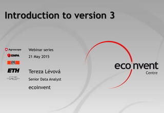 Introduction to version 3
Webinar series
21 May 2015
Tereza Lévová
Senior Data Analyst
ecoinvent
 