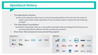 OpenStack History
■ The OpenStack mission:
“produce the ubiquitous Open Source Cloud Computing platform that will meet the needs of
public and private clouds regardless of size, by being simple to implement and massively
scalable”
■ The OpenStack Foundation
launched in September 2012 as a non-profit corporate entity providing shared resources to
promote OpenStack software and the community around it
■ More than 500 companies have joined the project!
 