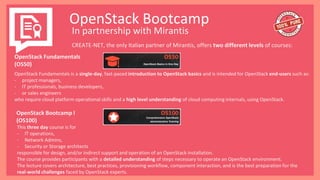 OpenStack Bootcamp
In partnership with Mirantis
CREATE-NET, the only Italian partner of Mirantis, offers two different levels of courses:
OpenStack Fundamentals is a single-day, fast-paced introduction to OpenStack basics and is intended for OpenStack end-users such as:
- project managers,
- IT professionals, business developers,
- or sales engineers
who require cloud platform operational skills and a high level understanding of cloud computing internals, using OpenStack.
OpenStack Bootcamp I
(OS100)
This three day course is for
- IT operations,
- Network Admins,
- Security or Storage architects
responsible for design, and/or indirect support and operation of an OpenStack installation.
The course provides participants with a detailed understanding of steps necessary to operate an OpenStack environment.
The lecture covers architecture, best practices, provisioning workflow, component interaction, and is the best preparation for the
real-world challenges faced by OpenStack experts.
OpenStack Fundamentals
(OS50)
 