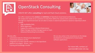 OpenStack Consulting
CREATE-NET offers consulting for IaaS and PaaS Cloud solutions.
Our offer is based on the analysis and definition of OpenStack cloud-based architectures.
We analyze the needs of our customers to help them define the solution best suited to their needs.
Through our experienced team we are able to create or extend IaaS platforms based on OpenStack which
include:
• High Availability (HA);
• Multi-Hypervisor;
• Support for containers (Docker/Kubernetes);
• Object Storage and Block Storage based on Ceph;
• Advanced Networking functionalities.
We also offer:
• automation tools for infrastructure deployment
• customized solutions via PoC
• integration of vendor-specific solutions in the OpenStack
platform (via plugins , drivers , etc.)
• training and knowledge transfer
We are also active in the consultancy on the design,
development and deployment of cloud-aware
software applications
For more info, contact us!
openstack@create-net.org
 