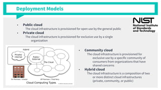 Deployment Models
■ Public cloud
The cloud infrastructure is provisioned for open use by the general public
■ Private cloud
The cloud infrastructure is provisioned for exclusive use by a single
organization
■ Community cloud
The cloud infrastructure is provisioned for
exclusive use by a specific community of
consumers from organizations that have
shared concerns
■ Hybrid cloud
The cloud infrastructure is a composition of two
or more distinct cloud infrastructures
(private, community, or public)
 