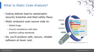16© Perforce Software Inc. All Rights Reserved.
• Coding defects lead to catastrophic
security breaches and fatal safety flaws.
• Static analyzers scan source code to:
• Detect bugs.
• Ensure compliance with best
practice coding standards.
• So, you’ll produce safe, secure, reliable
software at lower cost.
What Is Static Code Analysis?
 