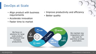 17© Perforce Software Inc. All Rights Reserved.
DevOps at Scale
• Align product with business
requirements
• Accelerate innovation
• Faster time to market
We focus on
solutions for large
scale product
development that
increases
productivity.
We maintain key
integrations with
top tools for
seamless process
automation.
• Improve productivity and efficiency
• Better quality
 