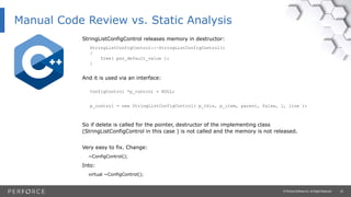 20© Perforce Software Inc. All Rights Reserved.
Manual Code Review vs. Static Analysis
StringListConfigControl releases memory in destructor:
StringListConfigControl::~StringListConfigControl()
{
free( psz_default_value );
}
And it is used via an interface:
ConfigControl *p_control = NULL;
p_control = new StringListConfigControl( p_this, p_item, parent, false, l, line );
So if delete is called for the pointer, destructor of the implementing class
(StringListConfigControl in this case ) is not called and the memory is not released.
Very easy to fix. Change:
~ConfigControl();
Into:
virtual ~ConfigControl();
 
