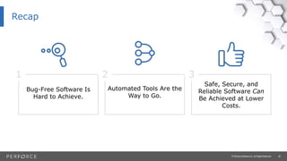26© Perforce Software Inc. All Rights Reserved.
Recap
1
Bug-Free Software Is
Hard to Achieve.
2
Automated Tools Are the
Way to Go.
3
Safe, Secure, and
Reliable Software Can
Be Achieved at Lower
Costs.
 