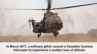 In March 2017, a software glitch caused a Canadian Cyclone
helicopter to experience a sudden loss of altitude.
 