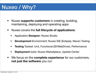 Nuxeo / Why?

          • Nuxeo supports customers in creating, building,
            maintaining, deploying and operating apps
          • Nuxeo covers the full lifecycle of applications:
                •      Application Designer: Nuxeo Studio

                •      Development Environment: Nuxeo IDE (Eclipse), Maven Tooling

                •      Testing Toolset: Unit, Functional (Sl/WebDriver), Performance

                •      Deployment tools: Nuxeo Marketplace, Update Center

          • We focus on the complete experience for our customers,
            not just the software you run

                                                                                       8

Wednesday, December 12, 2012
 