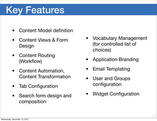 Key Features
           • Content Model deﬁnition
           • Content Views & Form      • Vocabulary Management
             Design                      (for controlled list of
                                         choices)
           • Content Routing
             (Workﬂow)                 • Application Branding

           • Content Automation,       • Email Templating
             Content Transformation    • User and Groups
           • Tab Conﬁguration            conﬁguration

           • Search form design and    • Widget Conﬁguration
             composition

                                                                   14

Wednesday, December 12, 2012
 