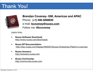 Thank You!
                                  Brendan Coveney- GM, Americas and APAC
                                  Phone: (+1) 408-5068630
                                  e-mail: bcoveney@nuxeo.com
                                  Follow me: @bcoveney
                  Useful links:

                  •      Nuxeo Software Download:
                         http://www.nuxeo.com/downloads

                  •      Nuxeo EP Documentation:
                         http://doc.nuxeo.com/display/NXDOC/Nuxeo+Enterprise+Platform+overview

                  •      Nuxeo Answers:
                         http://answers.nuxeo.com

                  •      Nuxeo Community:
                         http://community.nuxeo.com

                                                                                                 21

Wednesday, December 12, 2012
 