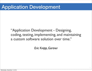 Application Development



                 “Application Development - Designing,
                 coding, testing, implementing, and maintaining
                 a custom software solution over time.”

                                Eric Knipp, Gartner




                                                                  5

Wednesday, December 12, 2012
 