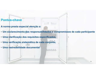 Pontos-chave
A norma presta especial atenção a:
• Um esclarecimento das responsabilidades e compromissos de cada participante
• Uma clarificação dos requisitos especificados,
• Uma verificação sistemática de cada conjunto,
• Uma rastreabilidade documental 14
14
 