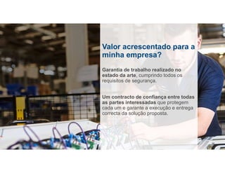 Valor acrescentado para a
minha empresa?
Garantia de trabalho realizado no
estado da arte, cumprindo todos os
requisitos de segurança.
Um contracto de confiança entre todas
as partes interessadas que protegem
cada um e garante a execução e entrega
correcta da solução proposta.
16
 