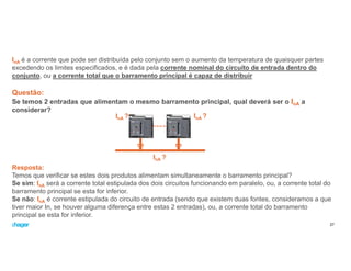 InA é a corrente que pode ser distribuída pelo conjunto sem o aumento da temperatura de quaisquer partes
excedendo os limites especificados, e é dada pela corrente nominal do circuito de entrada dentro do
conjunto, ou a corrente total que o barramento principal é capaz de distribuir
Questão:
Se temos 2 entradas que alimentam o mesmo barramento principal, qual deverá ser o InA a
considerar?
27
Resposta:
Temos que verificar se estes dois produtos alimentam simultaneamente o barramento principal?
Se sim: InA será a corrente total estipulada dos dois circuitos funcionando em paralelo, ou, a corrente total do
barramento principal se esta for inferior.
Se não: InA é corrente estipulada do circuito de entrada (sendo que existem duas fontes, consideramos a que
tiver maior In, se houver alguma diferença entre estas 2 entradas), ou, a corrente total do barramento
principal se esta for inferior.
InA ?
InA ?
InA ?
 