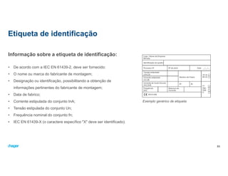 Informação sobre a etiqueta de identificação:
• De acordo com a IEC EN 61439-2, deve ser fornecido:
• O nome ou marca do fabricante de montagem;
• Designação ou identificação, possibilitando a obtenção de
informações pertinentes do fabricante de montagem;
• Data de fabrico;
• Corrente estipulada do conjunto InA;
• Tensão estipulada do conjunto Un;
• Frequência nominal do conjunto fn;
• IEC EN 61439-X (o caractere específico "X" deve ser identificado).
Etiqueta de identificação
53
Exemplo genérico de etiqueta
 