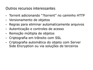 Outros recursos interessantes
•   Torrent adicionando “?torrent” no caminho HTTP
•   Versionamento de objetos
•   Regras para eliminar automaticamente arquivos
•   Autenticação e controles de acesso
•   Remoção múltipla de objetos
•   Criptografia em trânsito com SSL
•   Criptografia automática do objeto com Server
    Side Encryption ou via soluções de terceiros
 