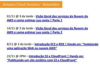 Amazon Cloud Sessions - Novembro

  01/11 @ 3 da tarde - Visão Geral dos serviços da Nuvem da
  AWS e como estimar sua conta | Parte 1

  14/11 @ 2 da tarde - Visão Geral dos serviços da Nuvem da
  AWS e como estimar sua conta | Parte 2


  8/11 @ 2 da tarde – Introdução EC2 e RDS | Hands-on: “Instalando
  uma aplicação Web na nuvem AWS”

  22/11 @ 2PM – Introdução S3 e CloudFront | Hands-on:
  “Publicando um site estático com S3 e CloudFront”
 