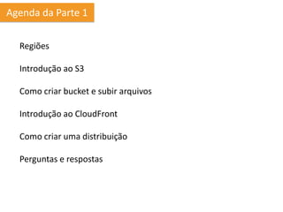Agenda da Parte 1

  Regiões

  Introdução ao S3

  Como criar bucket e subir arquivos

  Introdução ao CloudFront

  Como criar uma distribuição

  Perguntas e respostas
 