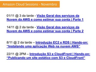 Amazon Cloud Sessions - Novembro


  01/11 @ 3 da tarde - Visão Geral dos serviços da
  Nuvem da AWS e como estimar sua conta | Parte 1

  14/11 @ 2 da tarde - Visão Geral dos serviços da
  Nuvem da AWS e como estimar sua conta | Parte 2


  8/11 @ 2 da tarde – Introdução EC2 e RDS | Hands-on:
  “Instalando uma aplicação Web na nuvem AWS”

  22/11 @ 2PM – Introdução S3 e CloudFront | Hands-on:
  “Publicando um site estático com S3 e CloudFront”
 