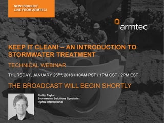 Dominic Turner, Ing./Eng.
National Sales Engineer
Armtec
Drainage Solutions
Frank Klita
Senior Sales Representative
Armtec
Drainage Solutions
Phillip Taylor
Stormwater Solutions Specialist
Hydro International
KEEP IT CLEAN! – AN INTRODUCTION TO
STORMWATER TREATMENT
TECHNICAL WEBINAR
THE BROADCAST WILL BEGIN SHORTLY
THURSDAY, JANUARY 26TH, 2016 / 10AM PST / 1PM CST / 2PM EST
NEW PRODUCT
LINE FROM ARMTEC!
 