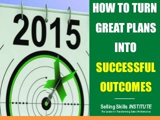 HOW TO TURN
GREAT PLANS
INTO
SUCCESSFUL
OUTCOMES
Selling Skills INSTITUTE
The Leader in Transforming Sales Performance
 