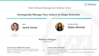 Strategically Manage Your Culture to Shape Retention
© 2019 My Ally | Confidential and Proprietary. All Rights Reserved.
Talent Lifecycle Management Webinar Series
TO USE YOUR COMPUTER'S AUDIO:
When the webinar begins, you will be connected to audio
using your computer's microphone and speakers (VoIP). A
headset is recommended.
TO USE YOUR TELEPHONE:
If you prefer to use your phone, you must select "Use Telephone“ after joining the webinar
and call in using the numbers below.
United States: +1 (213) 929-4212 , Access Code: 471-276-164, Audio PIN: Shown after
joining the webinar
--or--
Webinar will begin:
11:00 am, PST
With:
Jared Jones
Moderated by:
Naba Ahmed
 