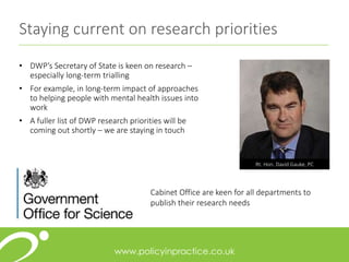 Staying current on research priorities
• DWP’s Secretary of State is keen on research –
especially long-term trialling
• For example, in long-term impact of approaches
to helping people with mental health issues into
work
• A fuller list of DWP research priorities will be
coming out shortly – we are staying in touch
Rt. Hon. David Gauke, PC
Cabinet Office are keen for all departments to
publish their research needs
 