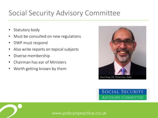 Social Security Advisory Committee
• Statutory body
• Must be consulted on new regulations
• DWP must respond
• Also write reports on topical subjects
• Diverse membership
• Chairman has ear of Ministers
• Worth getting known by them
Paul Gray, CB. Chairman, SSAC
 