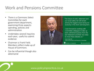Work and Pensions Committee
• There is a Commons Select
Committee for each
government department,
examining three aspects:
spending, policies and
administration
• Undertakes several inquiries
each year; useful to submit
evidence
• Chairman is Frank Field.
Members reflect make-up of
House of Commons
• Can be influential though also
adversarial
 