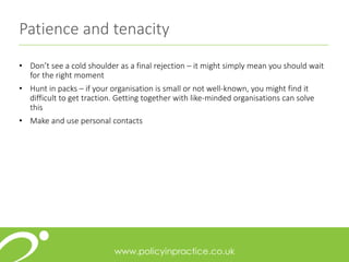 Patience and tenacity
• Don’t see a cold shoulder as a final rejection – it might simply mean you should wait
for the right moment
• Hunt in packs – if your organisation is small or not well-known, you might find it
difficult to get traction. Getting together with like-minded organisations can solve
this
• Make and use personal contacts
 