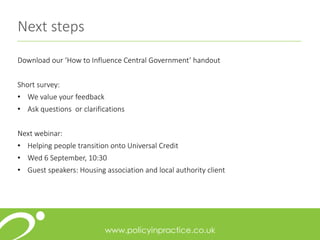 Next steps
Download our ‘How to Influence Central Government’ handout
Short survey:
• We value your feedback
• Ask questions or clarifications
Next webinar:
• Helping people transition onto Universal Credit
• Wed 6 September, 10:30
• Guest speakers: Housing association and local authority client
 