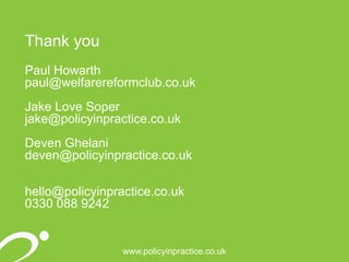 www.policyinpractice.co.uk
Thank you
Paul Howarth
paul@welfarereformclub.co.uk
Jake Love Soper
jake@policyinpractice.co.uk
Deven Ghelani
deven@policyinpractice.co.uk
hello@policyinpractice.co.uk
0330 088 9242
 