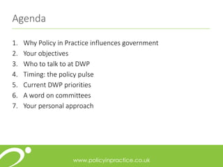 Agenda
1. Why Policy in Practice influences government
2. Your objectives
3. Who to talk to at DWP
4. Timing: the policy pulse
5. Current DWP priorities
6. A word on committees
7. Your personal approach
 