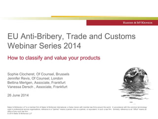 EU Anti-Bribery, Trade and Customs 
Webinar Series 2014 
How to classify and value your products 
Sophie Clocheret, Of Counsel, Brussels 
Jennifer Revis, Of Counsel, London 
Bettina Mertgen, Associate, Frankfurt 
Vanessa Dersch , Associate, Frankfurt 
26 June 2014 
Baker & McKenzie LLP is a member firm of Baker & McKenzie International, a Swiss Verein with member law firms around the world. In accordance with the common terminology 
used in professional service organisations, reference to a "partner" means a person who is a partner, or equivalent, in such a law firm. Similarly, reference to an "office" means an 
office of any such law firm. 
© 2014 Baker & McKenzie LLP 
 